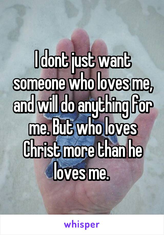 I dont just want someone who loves me, and will do anything for me. But who loves Christ more than he loves me. 