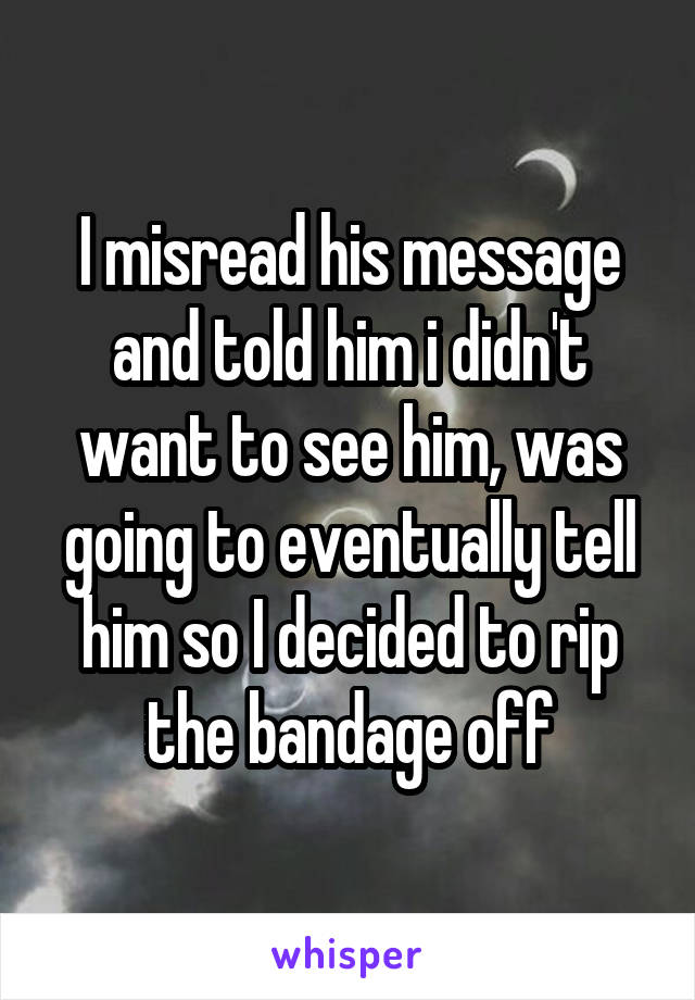 I misread his message and told him i didn't want to see him, was going to eventually tell him so I decided to rip the bandage off