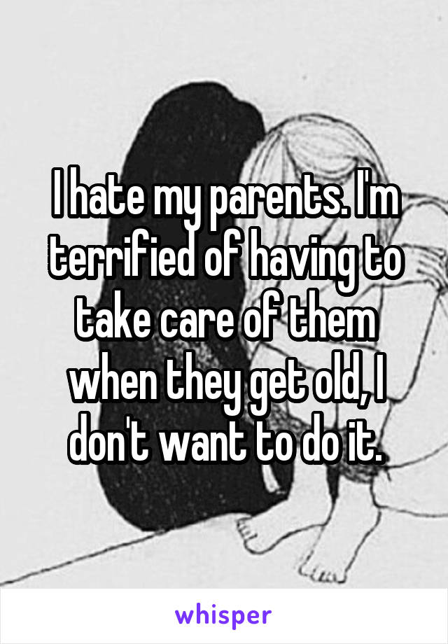 I hate my parents. I'm terrified of having to take care of them when they get old, I don't want to do it.