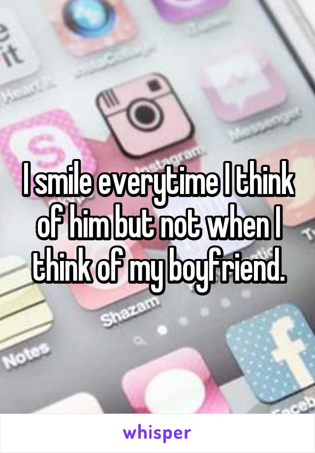 I smile everytime I think of him but not when I think of my boyfriend.