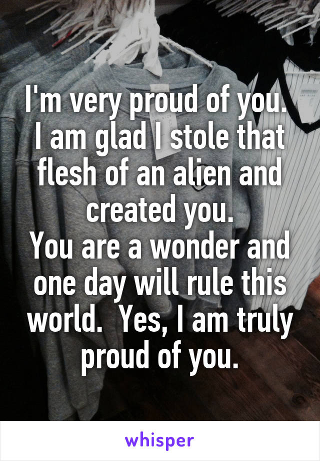 I'm very proud of you.  I am glad I stole that flesh of an alien and created you.
You are a wonder and one day will rule this world.  Yes, I am truly proud of you.