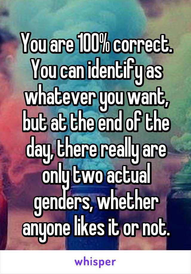 You are 100% correct. You can identify as whatever you want, but at the end of the day, there really are only two actual genders, whether anyone likes it or not.