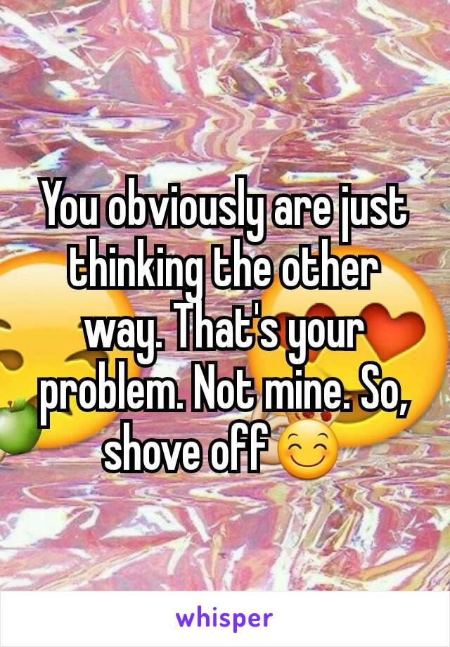 You obviously are just thinking the other way. That's your problem. Not mine. So, shove off😊