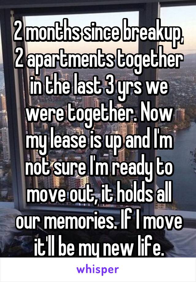 2 months since breakup, 2 apartments together in the last 3 yrs we were together. Now my lease is up and I'm not sure I'm ready to move out, it holds all our memories. If I move it'll be my new life.