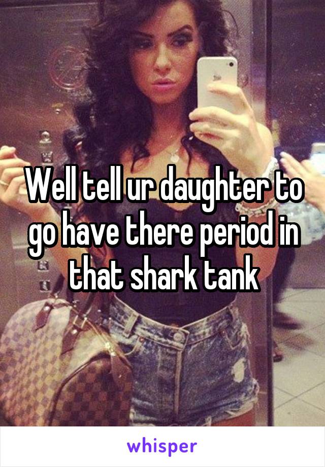 Well tell ur daughter to go have there period in that shark tank