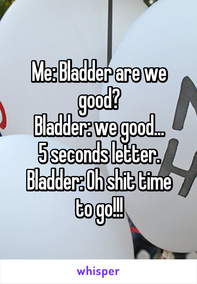 Me: Bladder are we good?
Bladder: we good...
5 seconds letter.
Bladder: Oh shit time to go!!!