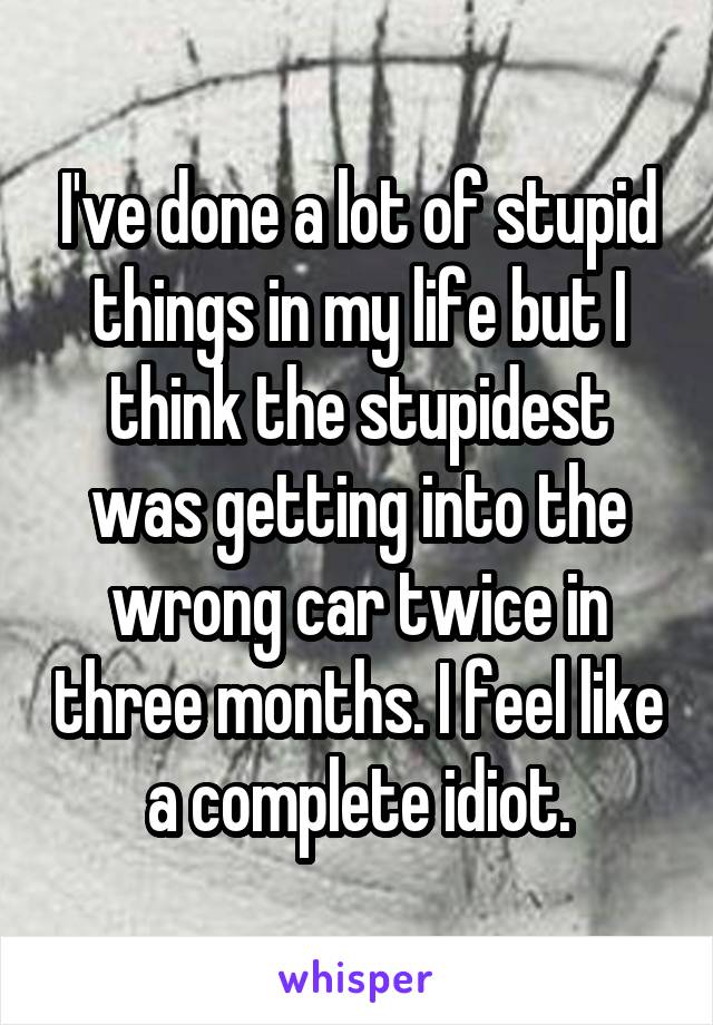 I've done a lot of stupid things in my life but I think the stupidest was getting into the wrong car twice in three months. I feel like a complete idiot.