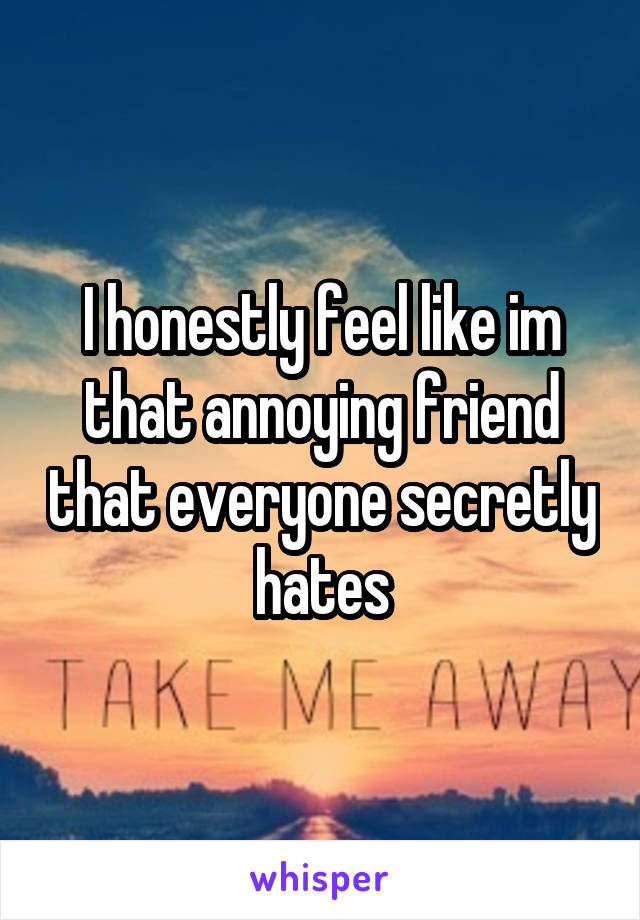 I honestly feel like im that annoying friend that everyone secretly hates