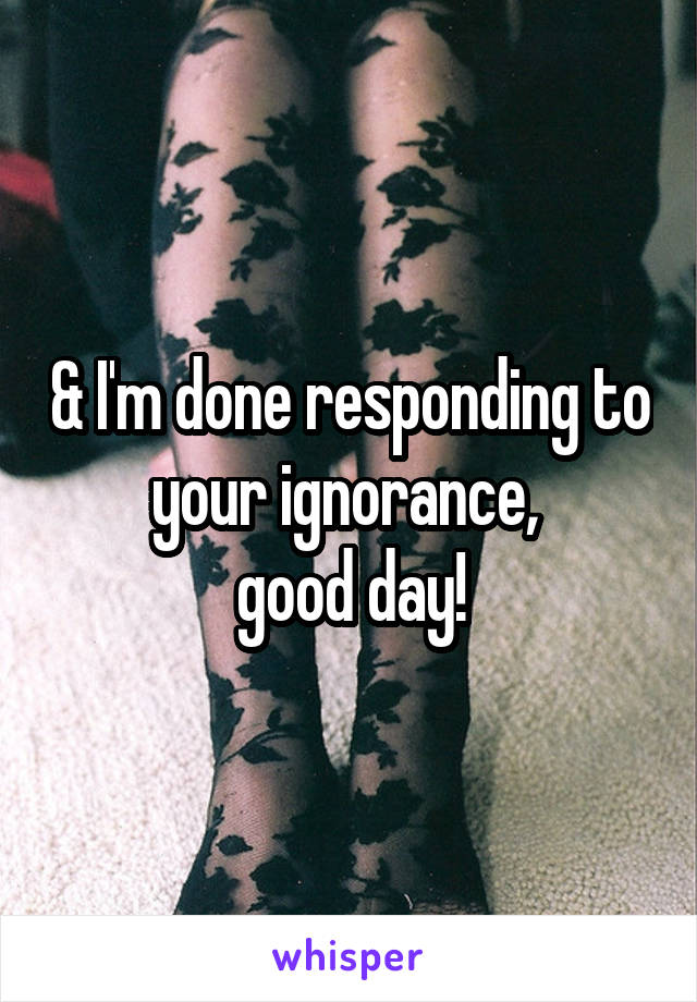 & I'm done responding to your ignorance, 
good day!