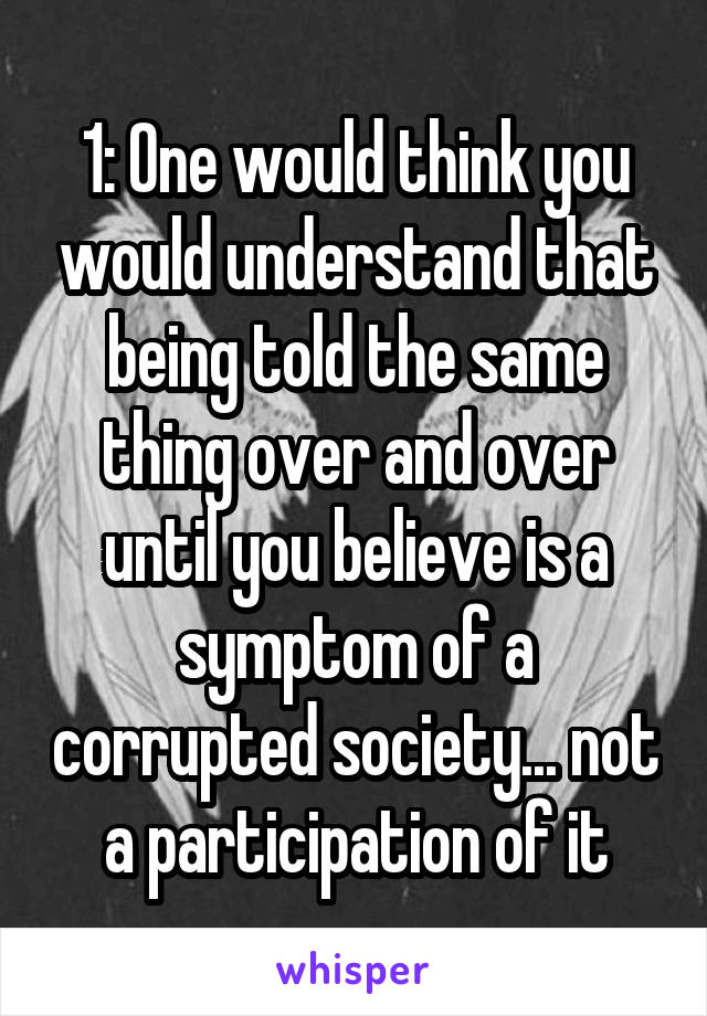 1: One would think you would understand that being told the same thing over and over until you believe is a symptom of a corrupted society... not a participation of it