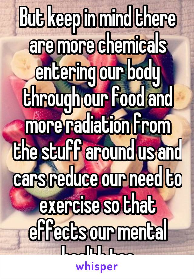 But keep in mind there are more chemicals entering our body through our food and more radiation from the stuff around us and cars reduce our need to exercise so that effects our mental health too