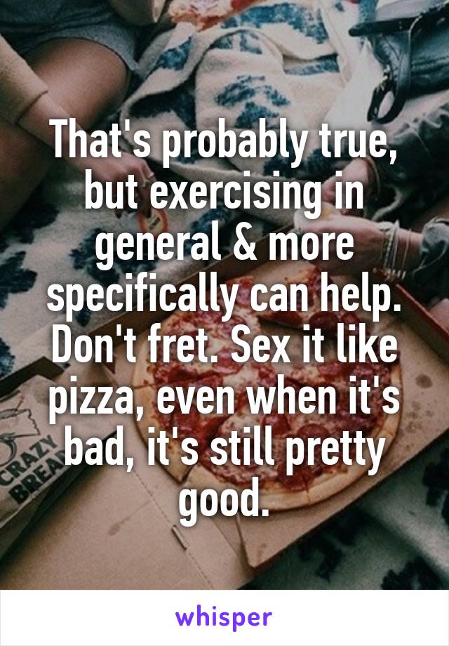 That's probably true, but exercising in general & more specifically can help. Don't fret. Sex it like pizza, even when it's bad, it's still pretty good.