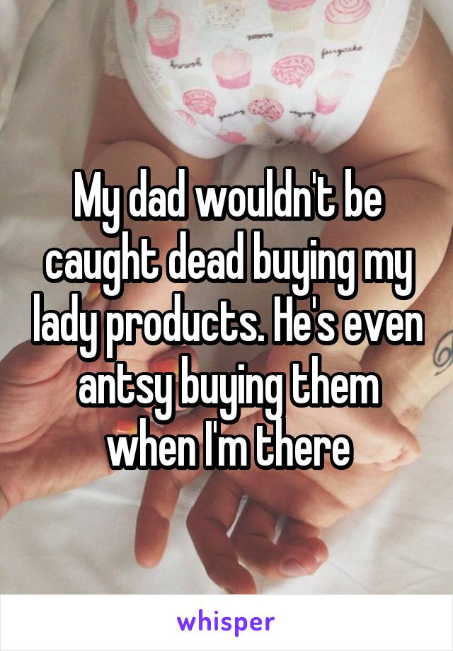 My dad wouldn't be caught dead buying my lady products. He's even antsy buying them when I'm there