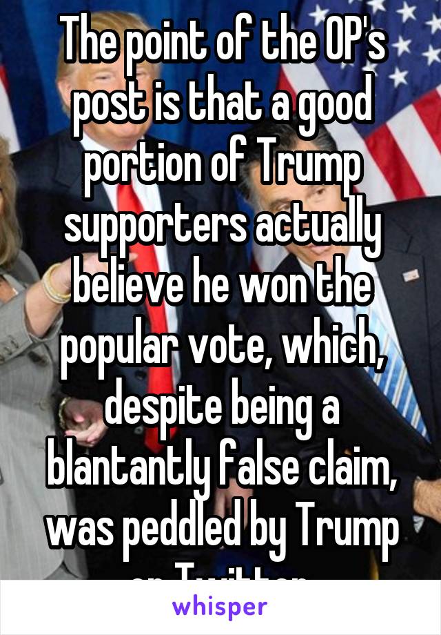 The point of the OP's post is that a good portion of Trump supporters actually believe he won the popular vote, which, despite being a blantantly false claim, was peddled by Trump on Twitter.