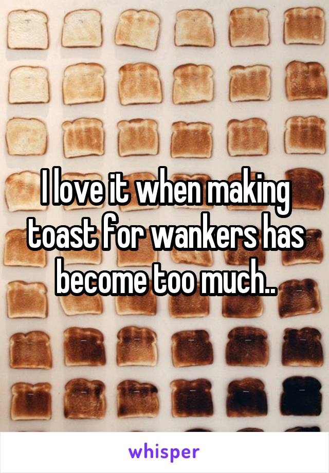 I love it when making toast for wankers has become too much..