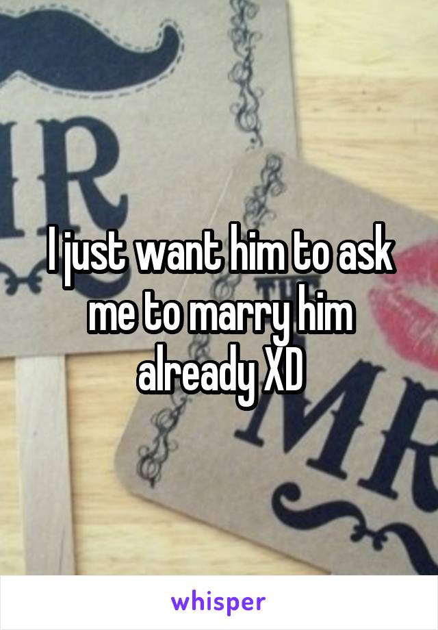 I just want him to ask me to marry him already XD