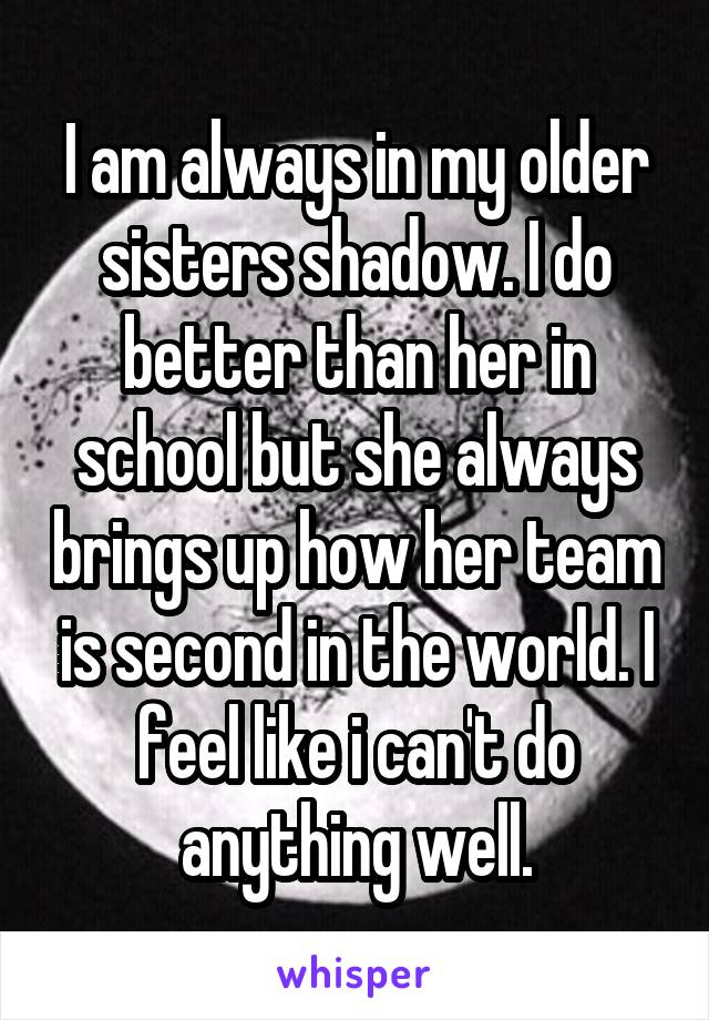 I am always in my older sisters shadow. I do better than her in school but she always brings up how her team is second in the world. I feel like i can't do anything well.