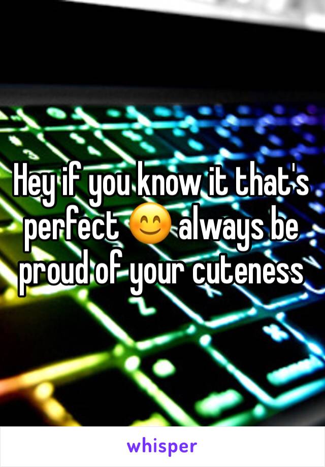 Hey if you know it that's perfect 😊 always be proud of your cuteness 