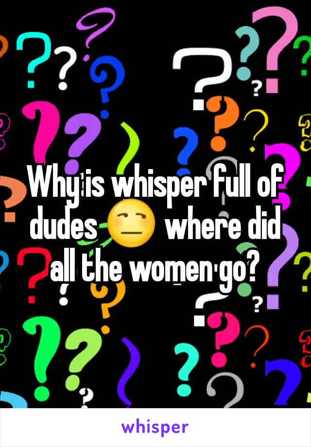 Why is whisper full of dudes 😒 where did all the women go?