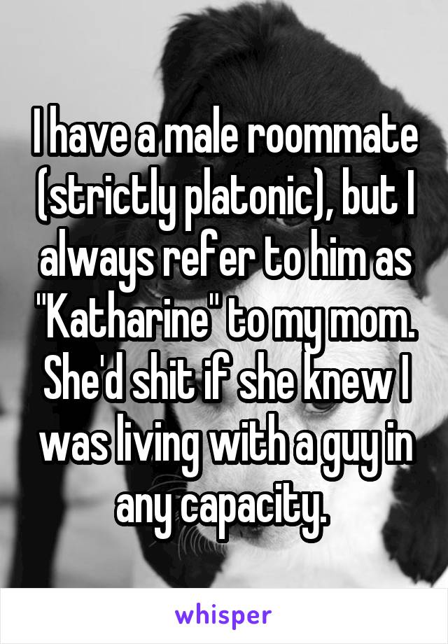 I have a male roommate (strictly platonic), but I always refer to him as "Katharine" to my mom. She'd shit if she knew I was living with a guy in any capacity. 