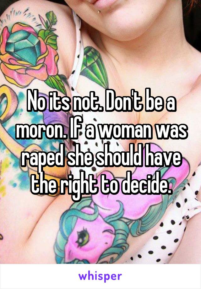 No its not. Don't be a moron. If a woman was raped she should have the right to decide.