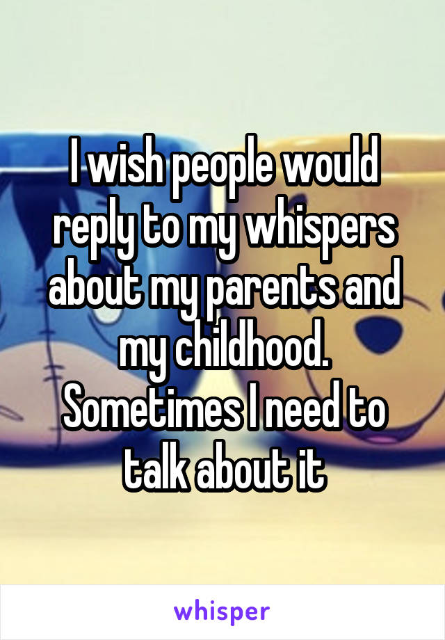 I wish people would reply to my whispers about my parents and my childhood. Sometimes I need to talk about it