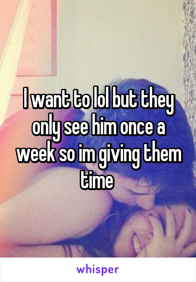 I want to lol but they only see him once a week so im giving them time 