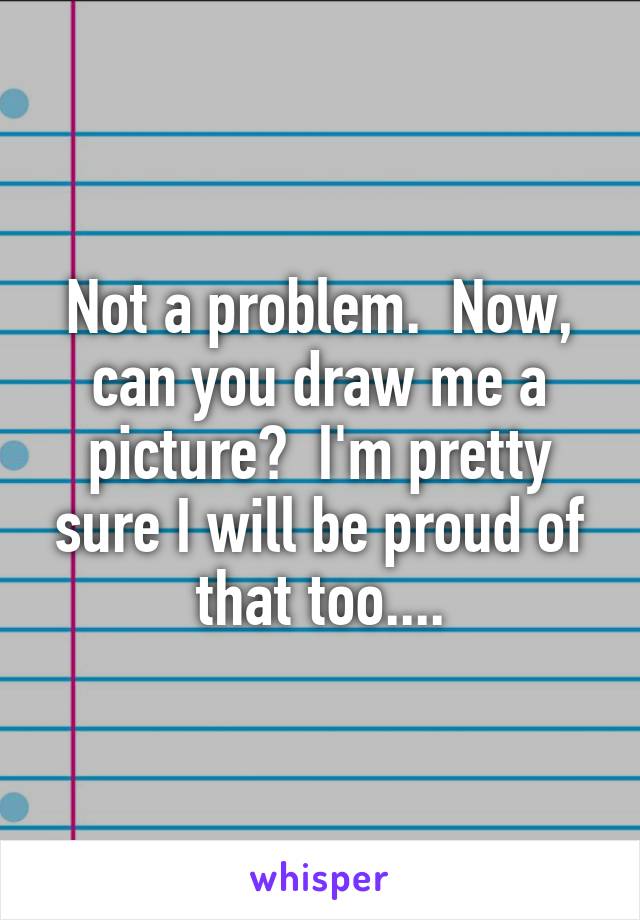 Not a problem.  Now, can you draw me a picture?  I'm pretty sure I will be proud of that too....