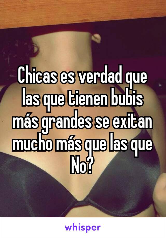 Chicas es verdad que las que tienen bubis más grandes se exitan mucho más que las que No?