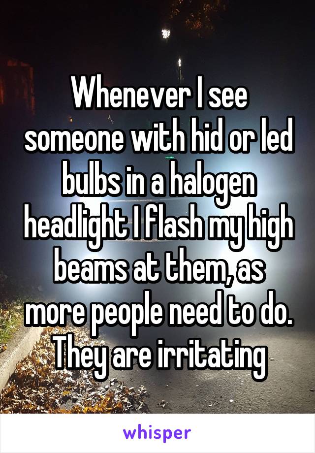 Whenever I see someone with hid or led bulbs in a halogen headlight I flash my high beams at them, as more people need to do. They are irritating