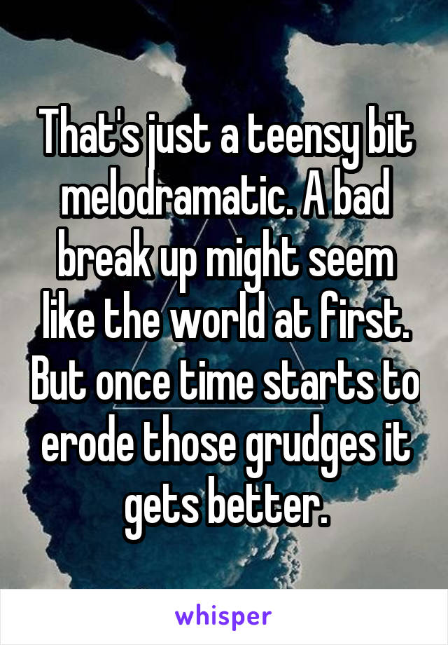 That's just a teensy bit melodramatic. A bad break up might seem like the world at first. But once time starts to erode those grudges it gets better.