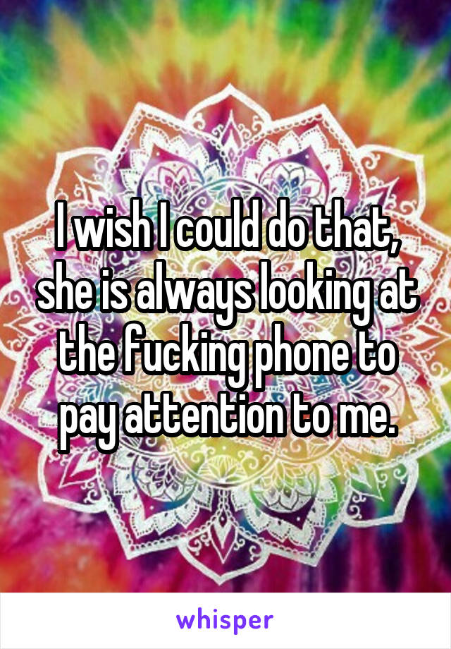 I wish I could do that, she is always looking at the fucking phone to pay attention to me.