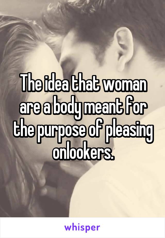 The idea that woman are a body meant for the purpose of pleasing onlookers.