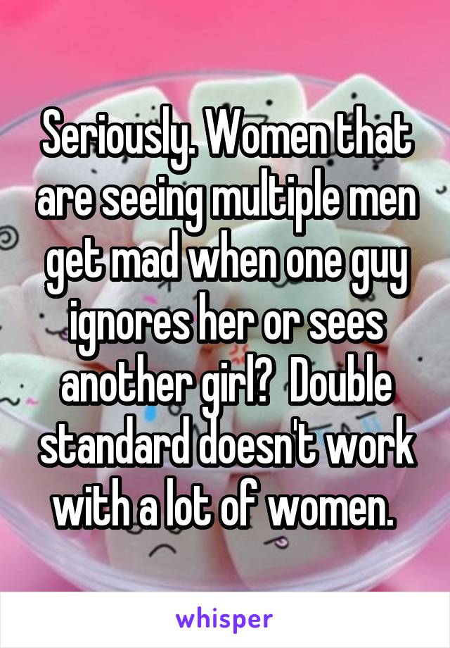 Seriously. Women that are seeing multiple men get mad when one guy ignores her or sees another girl?  Double standard doesn't work with a lot of women. 