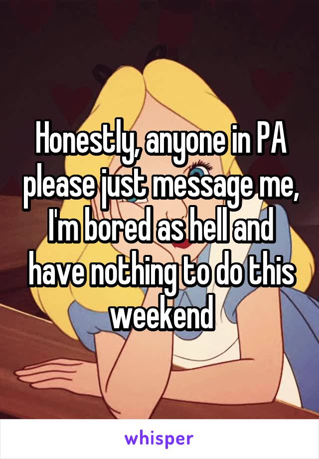 Honestly, anyone in PA please just message me, I'm bored as hell and have nothing to do this weekend