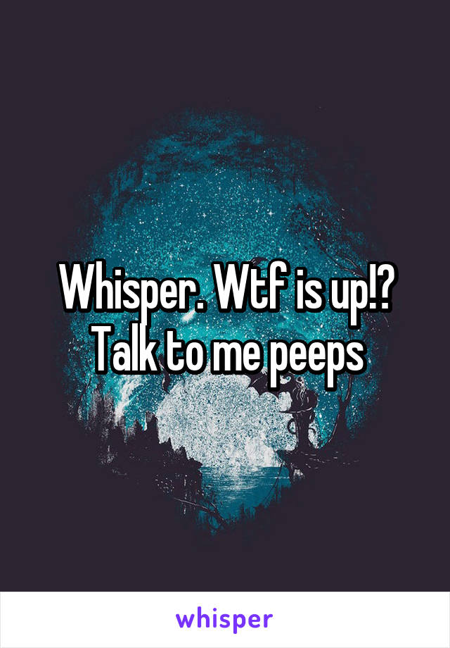 Whisper. Wtf is up!? Talk to me peeps