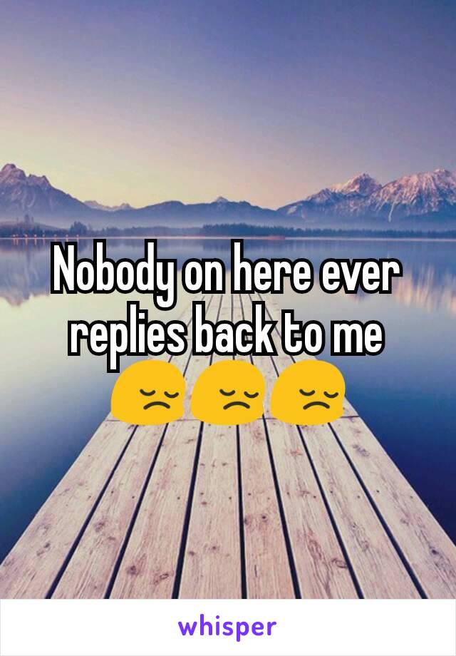 Nobody on here ever replies back to me 😔😔😔