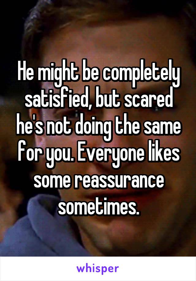 He might be completely satisfied, but scared he's not doing the same for you. Everyone likes some reassurance sometimes.