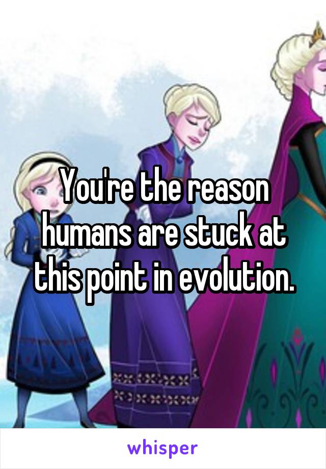 You're the reason humans are stuck at this point in evolution.