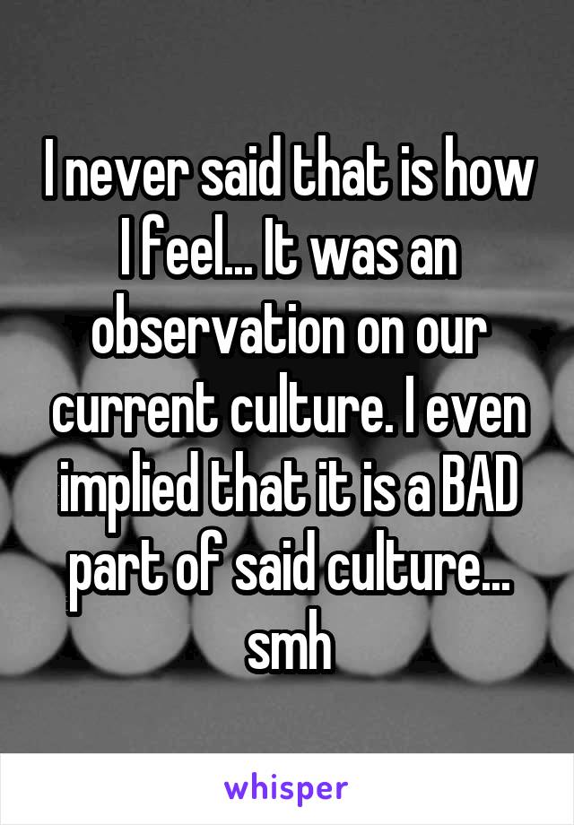 I never said that is how I feel... It was an observation on our current culture. I even implied that it is a BAD part of said culture... smh