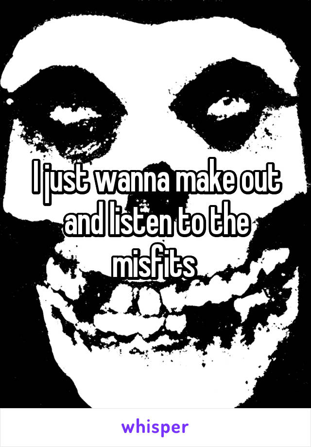 I just wanna make out and listen to the misfits 