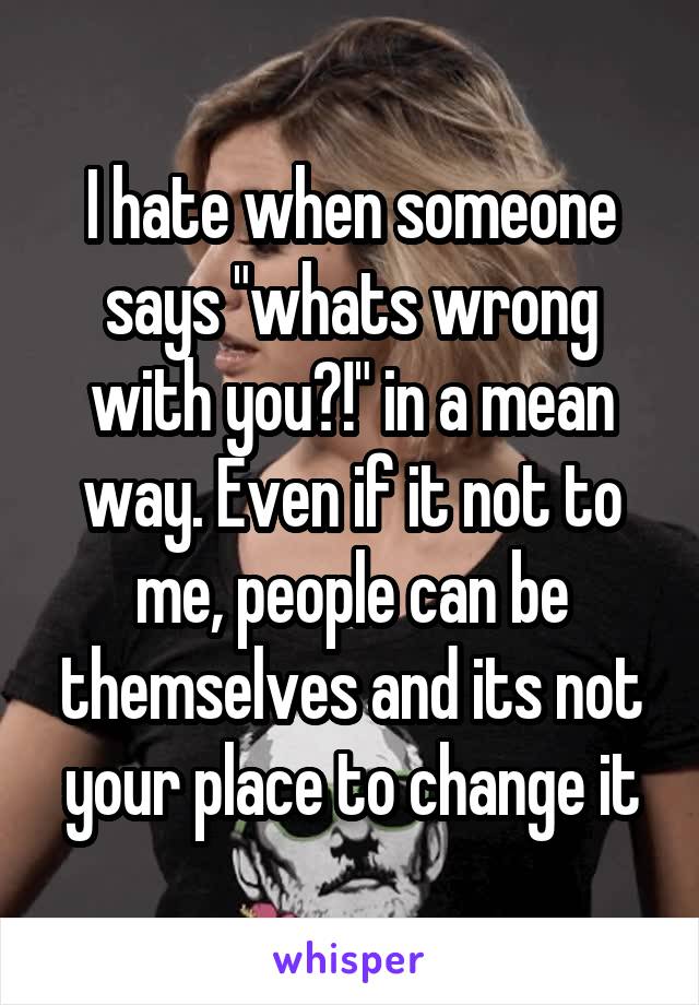 I hate when someone says "whats wrong with you?!" in a mean way. Even if it not to me, people can be themselves and its not your place to change it