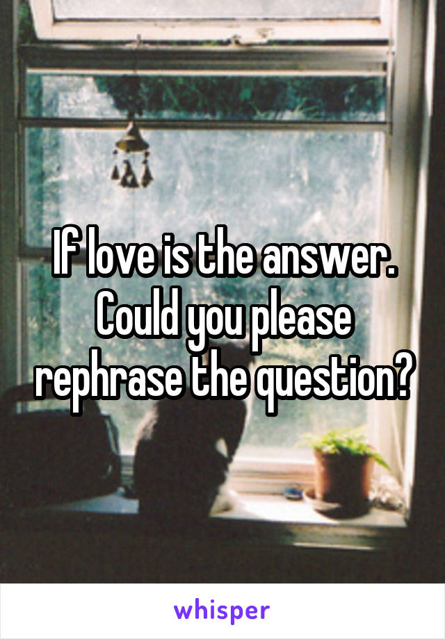 If love is the answer. Could you please rephrase the question?