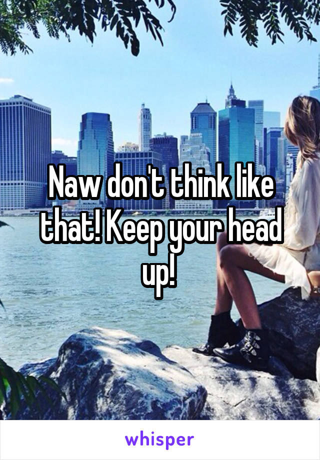 Naw don't think like that! Keep your head up! 