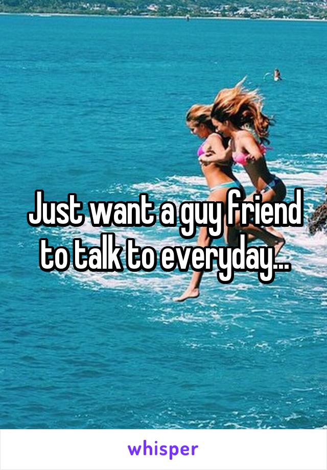 Just want a guy friend to talk to everyday...