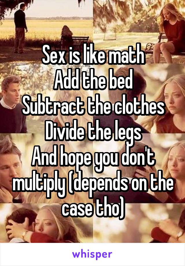 Sex is like math
Add the bed
Subtract the clothes
Divide the legs
And hope you don't multiply (depends on the case tho)