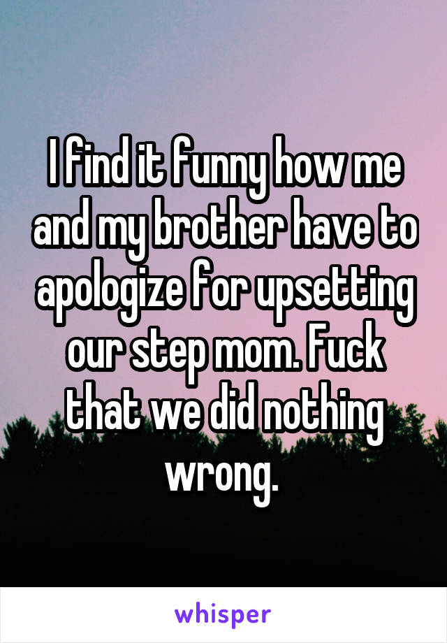 I find it funny how me and my brother have to apologize for upsetting our step mom. Fuck that we did nothing wrong. 