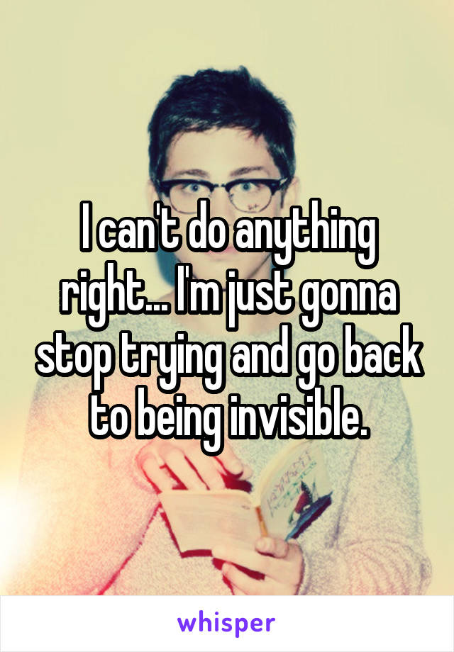 I can't do anything right... I'm just gonna stop trying and go back to being invisible.