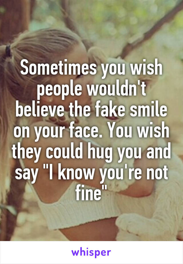 Sometimes you wish people wouldn't believe the fake smile on your face. You wish they could hug you and say "I know you're not fine"