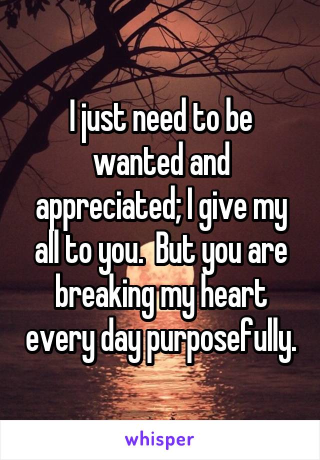 I just need to be wanted and appreciated; I give my all to you.  But you are breaking my heart every day purposefully.